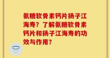 氨糖软骨素钙片扬子江海寿？了解氨糖软骨素钙片和扬子江海寿的功效与作用？