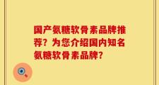 国产氨糖软骨素品牌推荐？为您介绍国内知名氨糖软骨素品牌？