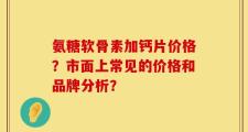 氨糖软骨素加钙片价格？市面上常见的价格和品牌分析？