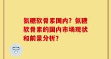 氨糖软骨素国内？氨糖软骨素的国内市场现状和前景分析？