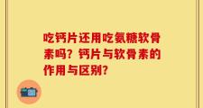吃钙片还用吃氨糖软骨素吗？钙片与软骨素的作用与区别？