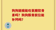 狗狗腿瘸能吃氨糖软骨素吗？狗狗髌骨脱位能补钙吗？