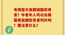 电视容大氨糖硫酸软骨素？中老年人可以长期服用氨糖软骨素钙片吗？要注意什么？