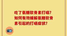 吃了氨糖软骨素打嗝？如何有效缓解氨糖软骨素引起的打嗝症状？