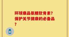 环球康品氨糖软骨素？保护关节健康的必备品？