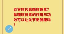 百岁时代氨糖软骨素？氨糖软骨素的作用与功效可以让关节更健康吗？