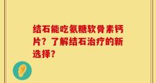 结石能吃氨糖软骨素钙片？了解结石治疗的新选择？