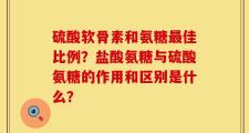 硫酸软骨素和氨糖最佳比例？盐酸氨糖与硫酸氨糖的作用和区别是什么？