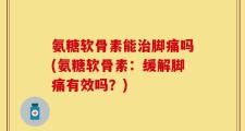 氨糖软骨素能治脚痛吗(氨糖软骨素：缓解脚痛有效吗？)