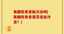 氨糖软骨素能冷冻吗(氨糖软骨素是否适合冷冻？)