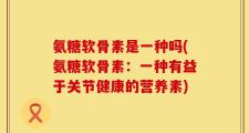氨糖软骨素是一种吗(氨糖软骨素：一种有益于关节健康的营养素)
