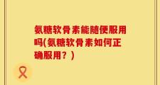 氨糖软骨素能随便服用吗(氨糖软骨素如何正确服用？)