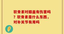 软骨素对膝盖有伤害吗？软骨素是什么东西，对补关节有用吗
