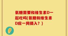 氨糖需要和维生素D一起吃吗(氨糖和维生素D应一同摄入？)