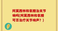 阿莫西林和氨糖治关节响吗(阿莫西林和氨糖可否治疗关节响声？)