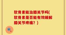 软骨素能治膝关节吗(软骨素是否能有效缓解膝关节疼痛？)