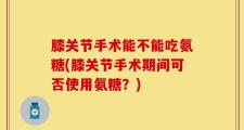 膝关节手术能不能吃氨糖(膝关节手术期间可否使用氨糖？)
