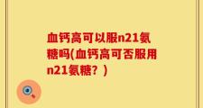 血钙高可以服n21氨糖吗(血钙高可否服用n21氨糖？)