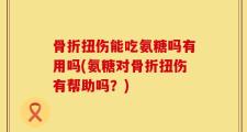 骨折扭伤能吃氨糖吗有用吗(氨糖对骨折扭伤有帮助吗？)