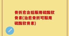 骨折愈合后服用硫酸软骨素(治愈骨折可服用硫酸软骨素)