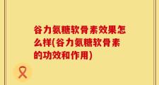 谷力氨糖软骨素效果怎么样(谷力氨糖软骨素的功效和作用)