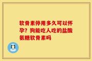 软骨素停用多久可以怀孕？狗能吃人吃的盐酸氨糖软骨素吗