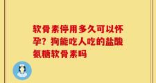 软骨素停用多久可以怀孕？狗能吃人吃的盐酸氨糖软骨素吗