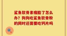 鲨鱼软骨素瘦脸了怎么办？狗狗吃鲨鱼软骨粉的同时还需要吃钙片吗