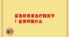 鲨鱼软骨素治疗髋关节？鲨骨钙是什么