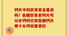 钙片中的软骨素含量高吗？氨糖软骨素钙片可以补钙吗它和氨糖钙片哪个补钙效果更好