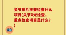 关节拍片主要检查什么项目(关节X光检查，重点检查项目是什么？)