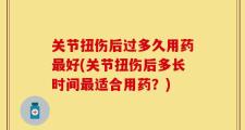 关节扭伤后过多久用药最好(关节扭伤后多长时间最适合用药？)