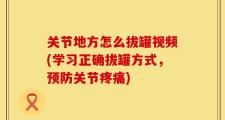 关节地方怎么拔罐视频(学习正确拔罐方式，预防关节疼痛)