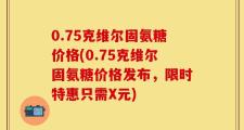 0.75克维尔固氨糖价格(0.75克维尔固氨糖价格发布，限时特惠只需X元)