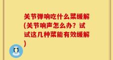 关节弹响吃什么菜缓解(关节响声怎么办？试试这几种菜能有效缓解)