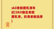 skii骨胶原乳液年纪(SKII推出骨胶原乳液，抗衰老新选择)