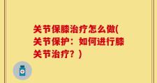 关节保膝治疗怎么做(关节保护：如何进行膝关节治疗？)