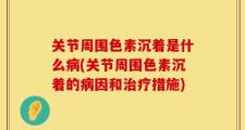 关节周围色素沉着是什么病(关节周围色素沉着的病因和治疗措施)