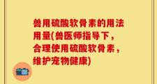兽用硫酸软骨素的用法用量(兽医师指导下，合理使用硫酸软骨素，维护宠物健康)
