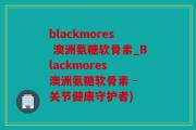 blackmores 澳洲氨糖软骨素_Blackmores 澳洲氨糖软骨素 - 关节健康守护者)