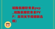 硫酸氨糖软骨素pvp_硫酸氨糖软骨素PVP：高效关节保健新选择)