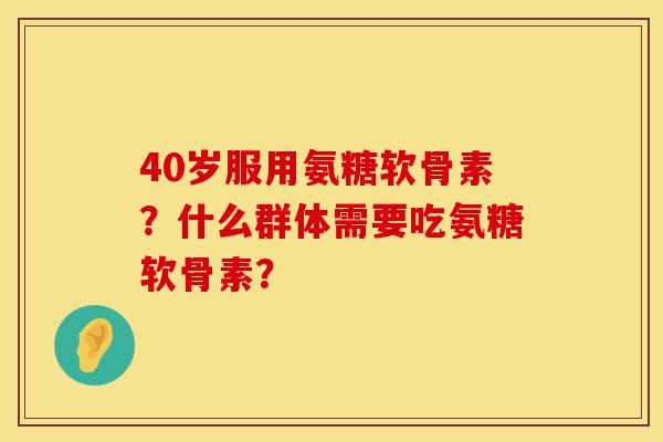 40岁服用氨糖软骨素？什么群体需要吃氨糖软骨素？