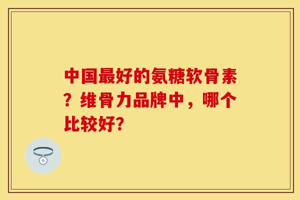 中国好的氨糖软骨素？维骨力品牌中，哪个比较好？