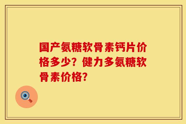 国产氨糖软骨素钙片价格多少？健力多氨糖软骨素价格？