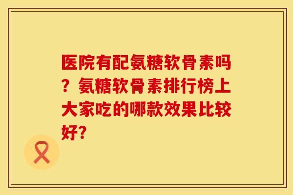 医院有配氨糖软骨素吗？氨糖软骨素排行榜上大家吃的哪款效果比较好？