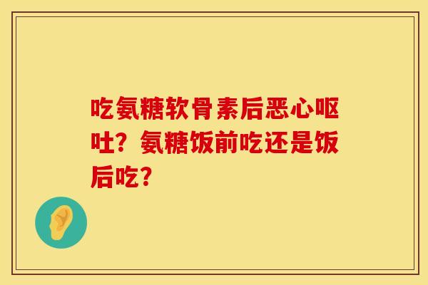 吃氨糖软骨素后恶心呕吐？氨糖饭前吃还是饭后吃？