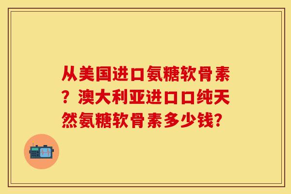 从美国进口氨糖软骨素？澳大利亚进口口纯天然氨糖软骨素多少钱？