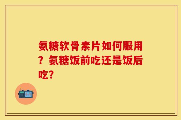 氨糖软骨素片如何服用？氨糖饭前吃还是饭后吃？