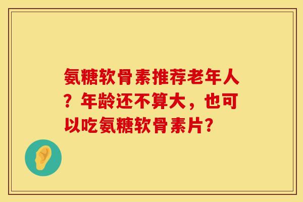 氨糖软骨素推荐老年人？年龄还不算大，也可以吃氨糖软骨素片？