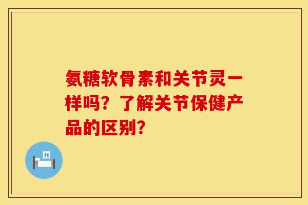 氨糖软骨素和关节灵一样吗？了解关节保健产品的区别？